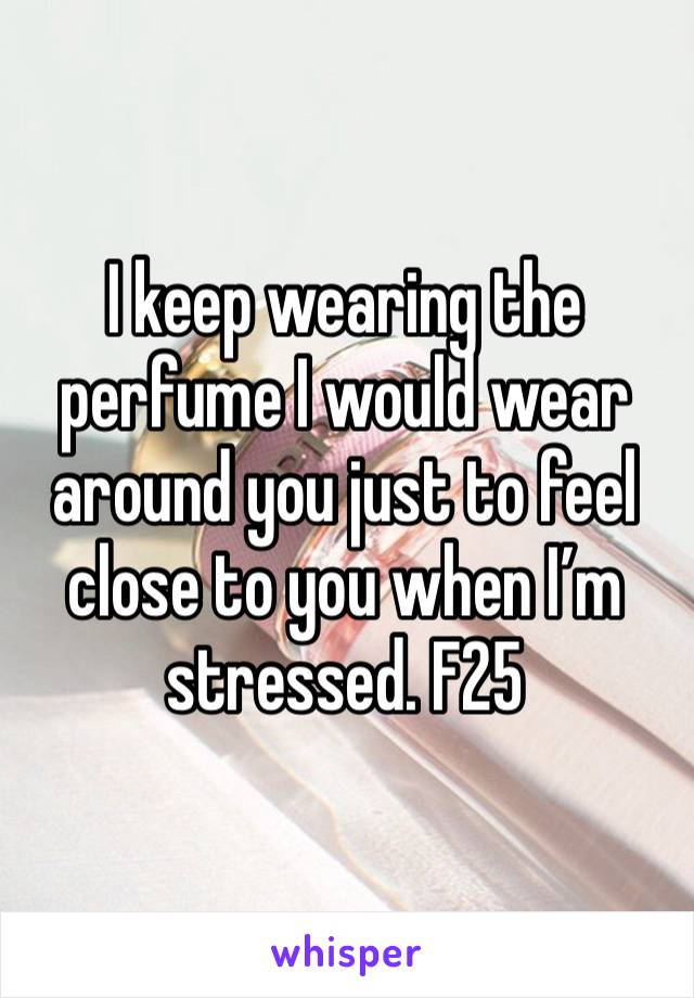 I keep wearing the perfume I would wear around you just to feel close to you when I’m stressed. F25