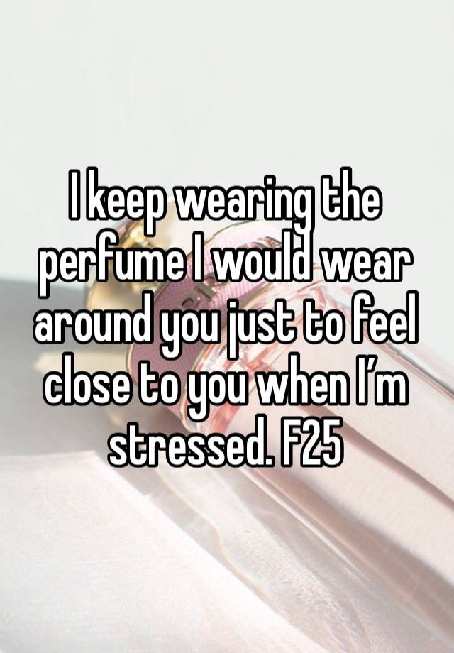 I keep wearing the perfume I would wear around you just to feel close to you when I’m stressed. F25