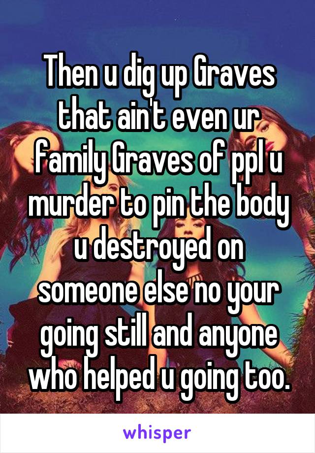 Then u dig up Graves that ain't even ur family Graves of ppl u murder to pin the body u destroyed on someone else no your going still and anyone who helped u going too.