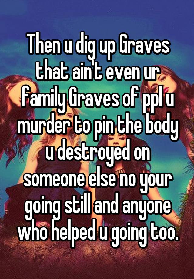 Then u dig up Graves that ain't even ur family Graves of ppl u murder to pin the body u destroyed on someone else no your going still and anyone who helped u going too.