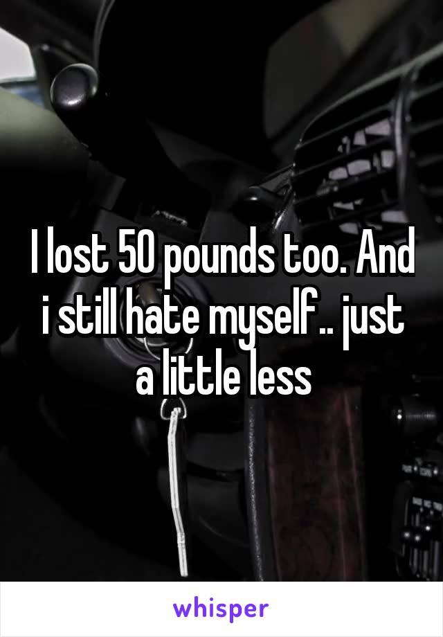 I lost 50 pounds too. And i still hate myself.. just a little less
