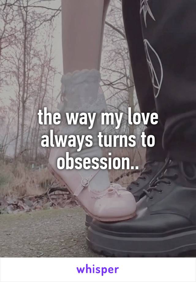 the way my love always turns to obsession..