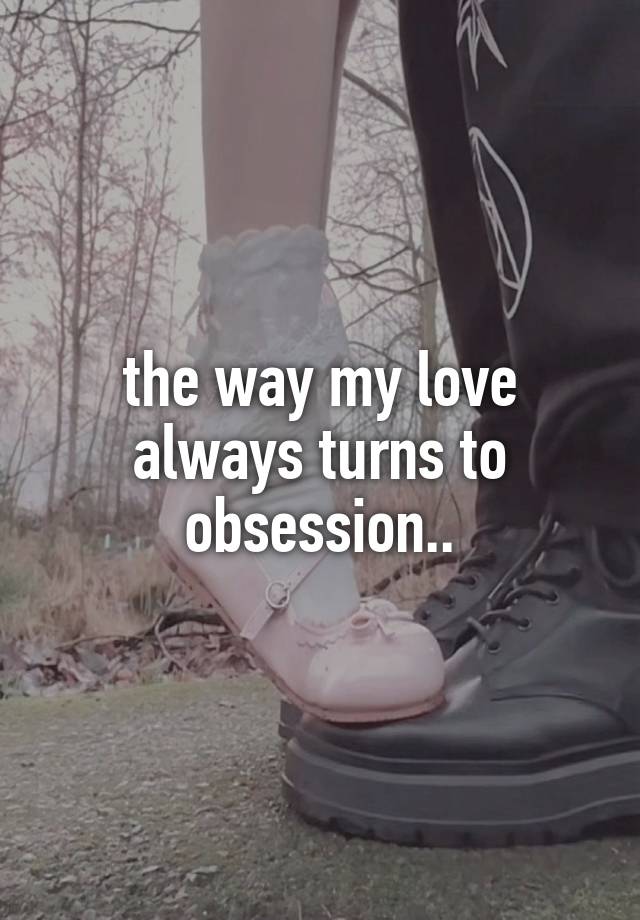 the way my love always turns to obsession..