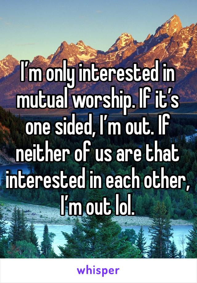 I’m only interested in mutual worship. If it’s one sided, I’m out. If neither of us are that interested in each other, I’m out lol. 