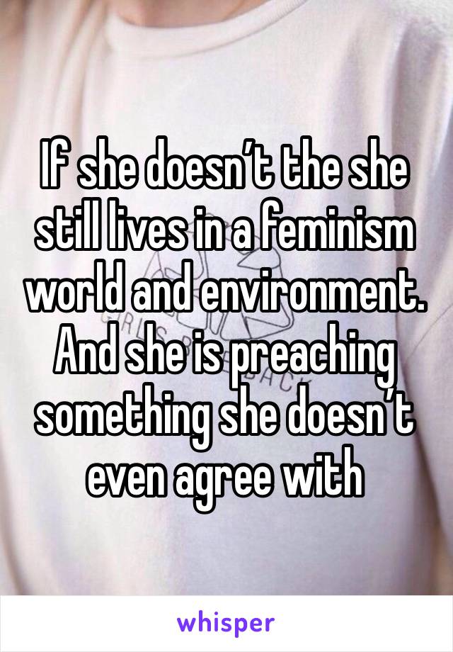 If she doesn’t the she still lives in a feminism world and environment. And she is preaching something she doesn’t even agree with 