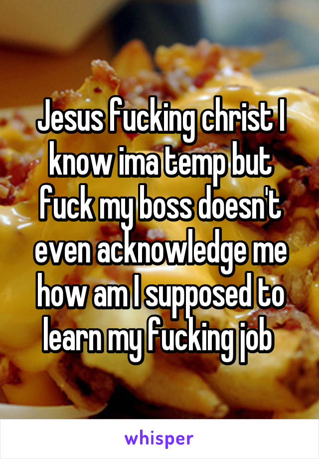 Jesus fucking christ I know ima temp but fuck my boss doesn't even acknowledge me how am I supposed to learn my fucking job 