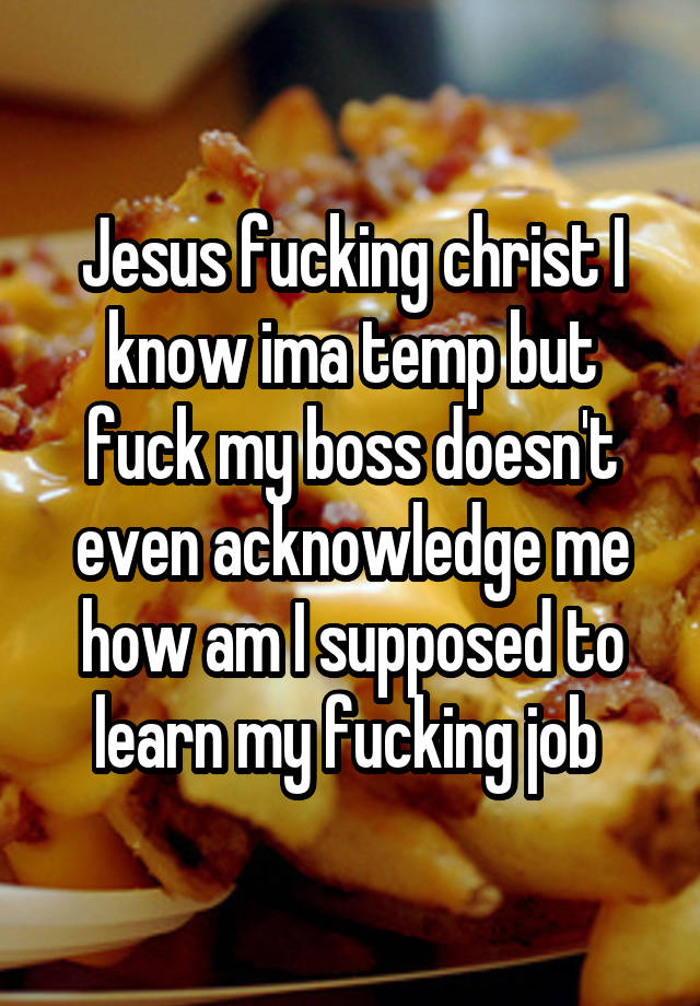 Jesus fucking christ I know ima temp but fuck my boss doesn't even acknowledge me how am I supposed to learn my fucking job 