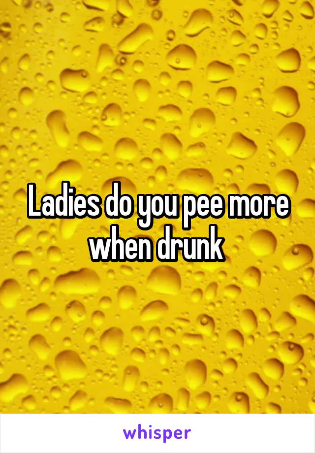 Ladies do you pee more when drunk 