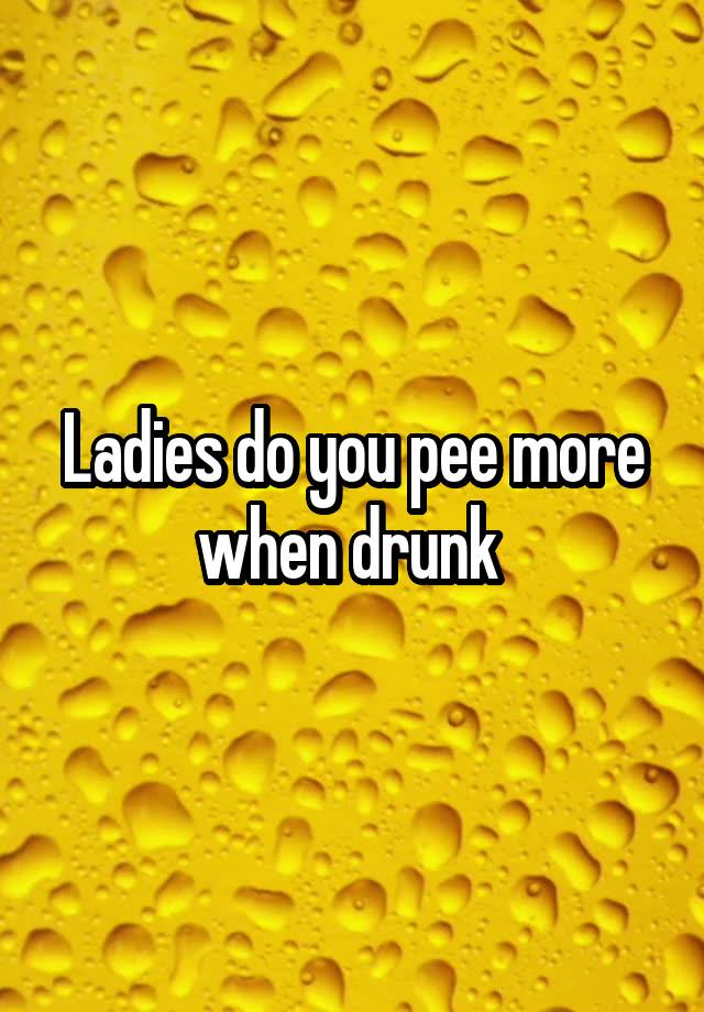 Ladies do you pee more when drunk 
