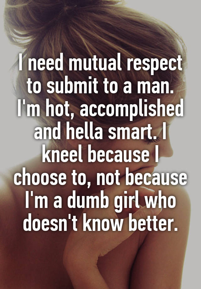 I need mutual respect to submit to a man. I'm hot, accomplished and hella smart. I kneel because I choose to, not because I'm a dumb girl who doesn't know better.