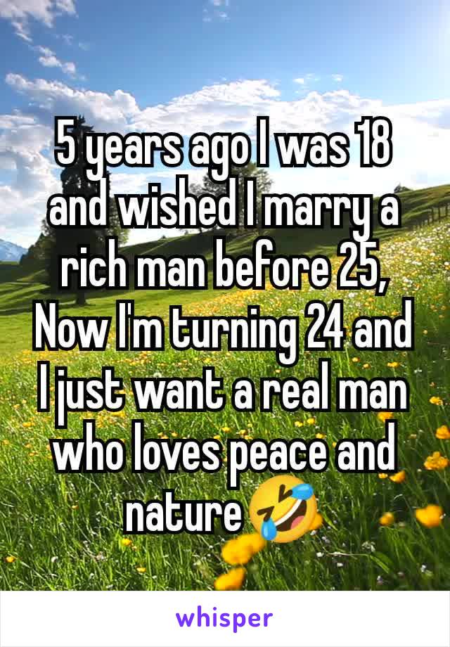 5 years ago I was 18 and wished I marry a rich man before 25,
Now I'm turning 24 and I just want a real man who loves peace and nature🤣