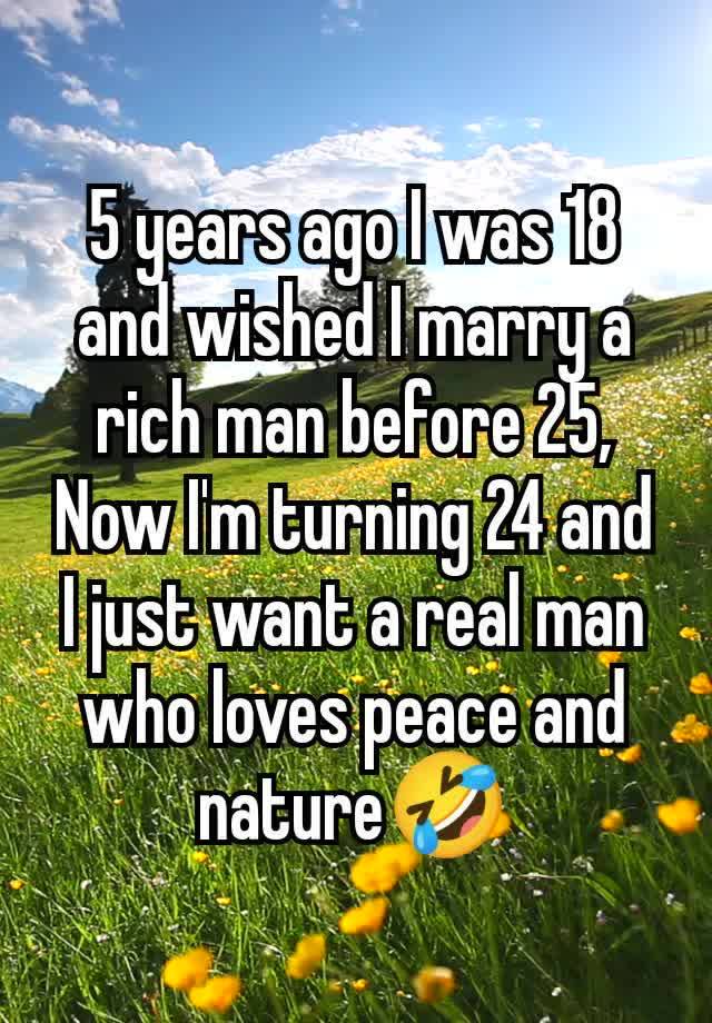 5 years ago I was 18 and wished I marry a rich man before 25,
Now I'm turning 24 and I just want a real man who loves peace and nature🤣