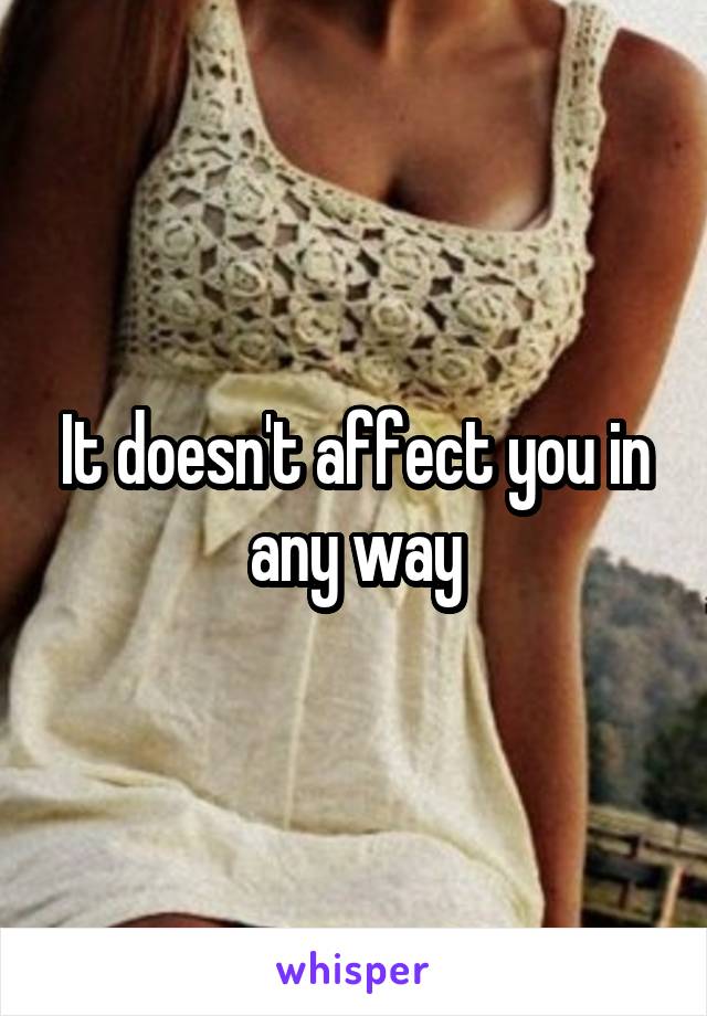 It doesn't affect you in any way