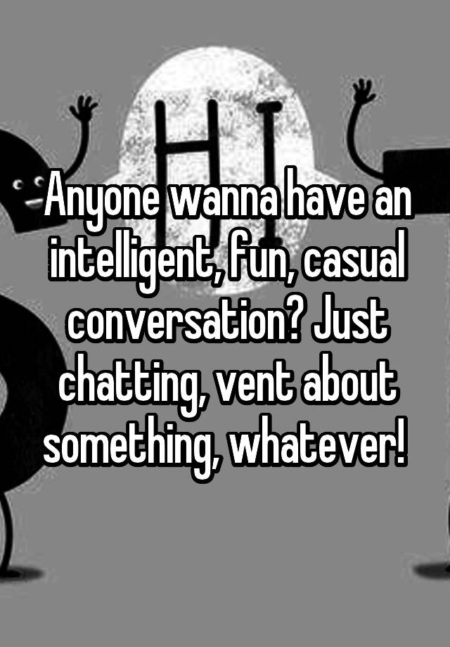 Anyone wanna have an intelligent, fun, casual conversation? Just chatting, vent about something, whatever! 