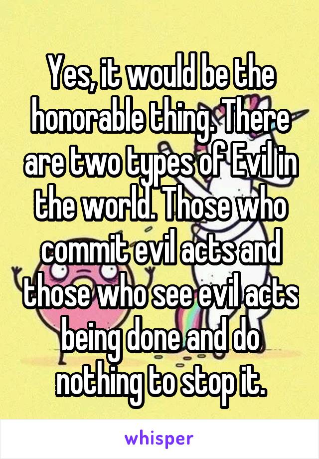 Yes, it would be the honorable thing. There are two types of Evil in the world. Those who commit evil acts and those who see evil acts being done and do nothing to stop it.