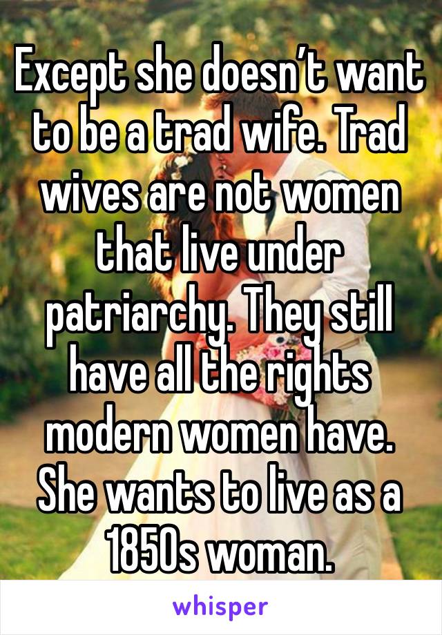 Except she doesn’t want to be a trad wife. Trad wives are not women that live under patriarchy. They still have all the rights modern women have. She wants to live as a 1850s woman. 