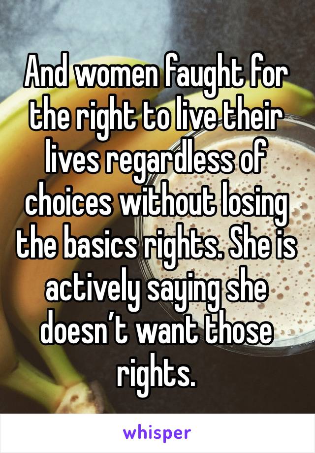 And women faught for the right to live their lives regardless of choices without losing the basics rights. She is actively saying she doesn’t want those rights. 