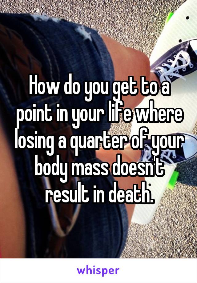 How do you get to a point in your life where losing a quarter of your body mass doesn't result in death.