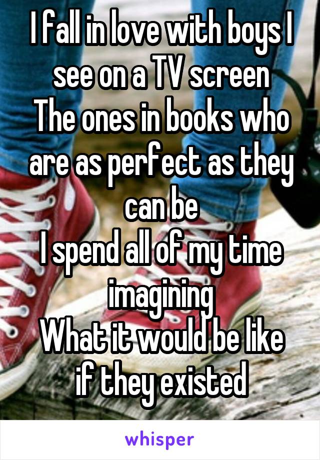 I fall in love with boys I see on a TV screen
The ones in books who are as perfect as they can be
I spend all of my time imagining
What it would be like if they existed
