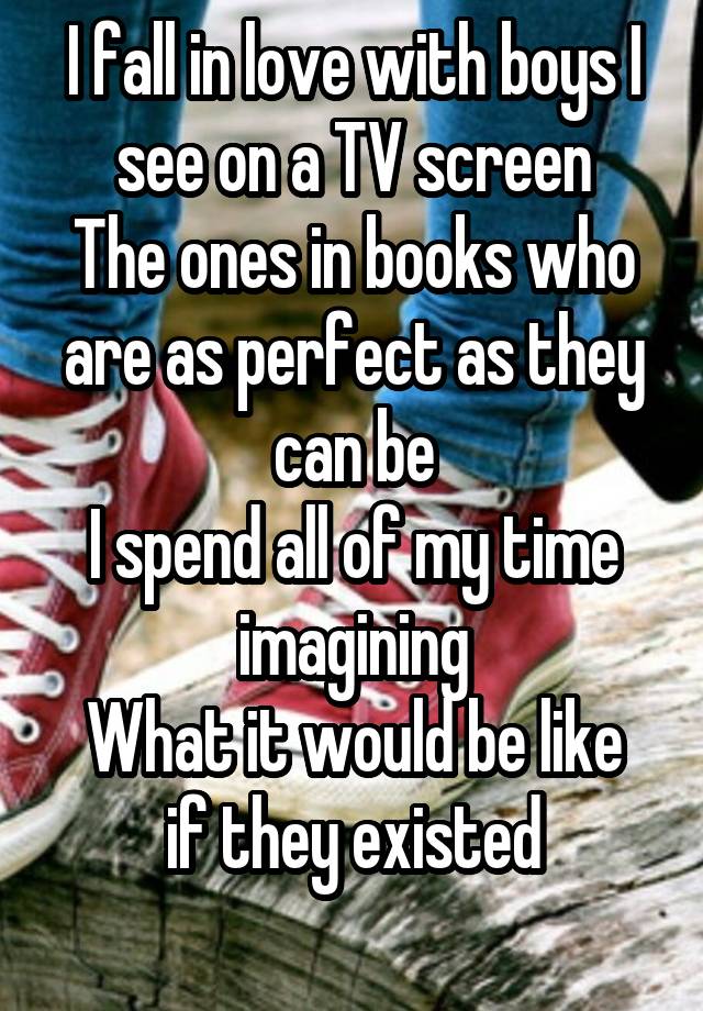 I fall in love with boys I see on a TV screen
The ones in books who are as perfect as they can be
I spend all of my time imagining
What it would be like if they existed
