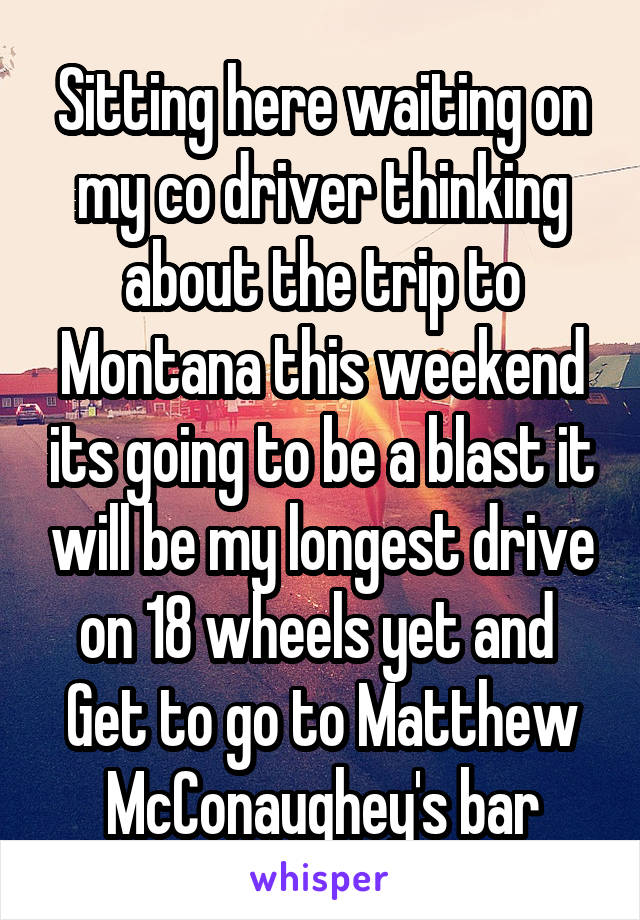 Sitting here waiting on my co driver thinking about the trip to Montana this weekend its going to be a blast it will be my longest drive on 18 wheels yet and  Get to go to Matthew McConaughey's bar