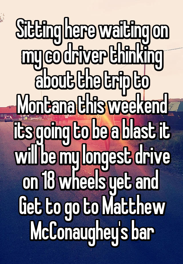 Sitting here waiting on my co driver thinking about the trip to Montana this weekend its going to be a blast it will be my longest drive on 18 wheels yet and  Get to go to Matthew McConaughey's bar