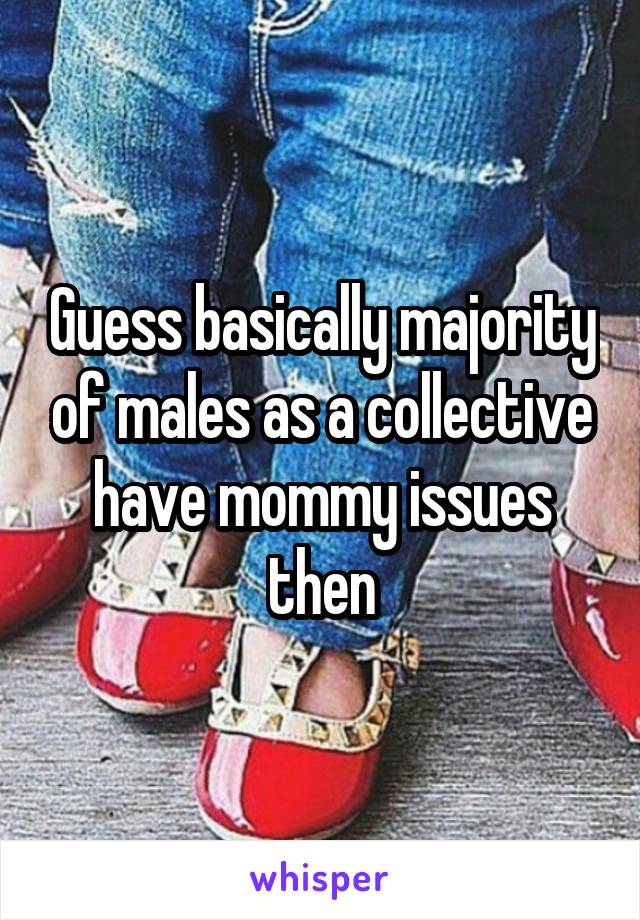 Guess basically majority of males as a collective have mommy issues then