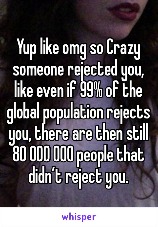 Yup like omg so Crazy someone rejected you, like even if 99% of the global population rejects you, there are then still 80 000 000 people that didn’t reject you. 