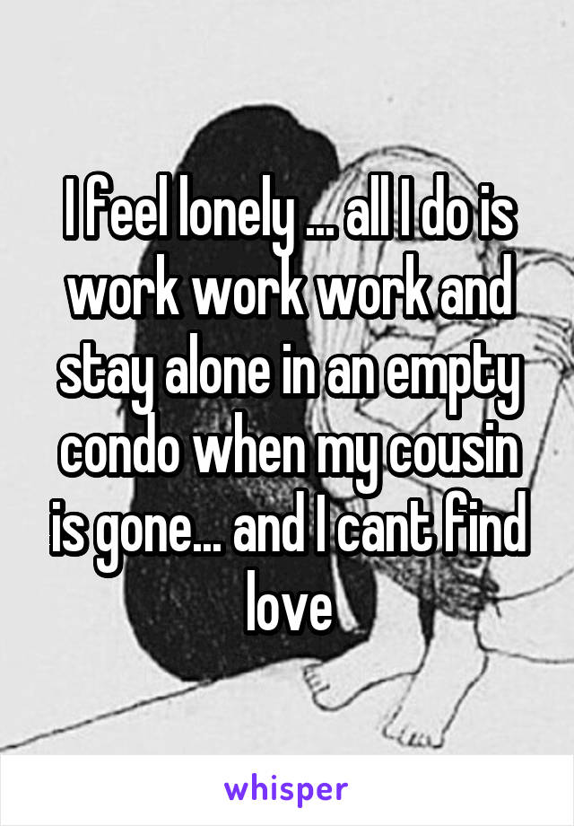 I feel lonely ... all I do is work work work and stay alone in an empty condo when my cousin is gone... and I cant find love