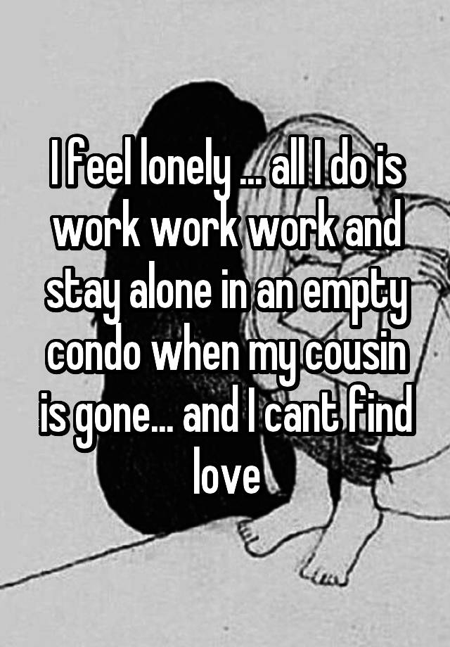 I feel lonely ... all I do is work work work and stay alone in an empty condo when my cousin is gone... and I cant find love