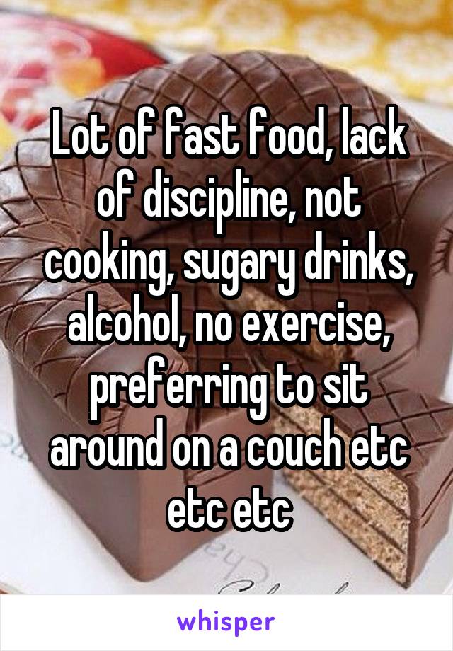 Lot of fast food, lack of discipline, not cooking, sugary drinks, alcohol, no exercise, preferring to sit around on a couch etc etc etc