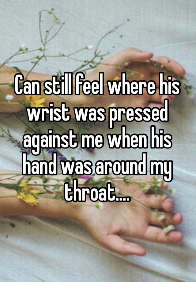 Can still feel where his wrist was pressed against me when his hand was around my throat….