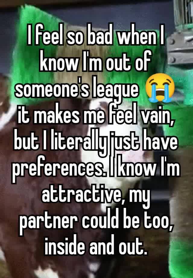 I feel so bad when I know I'm out of someone's league 😭 it makes me feel vain, but I literally just have preferences. I know I'm attractive, my partner could be too, inside and out.