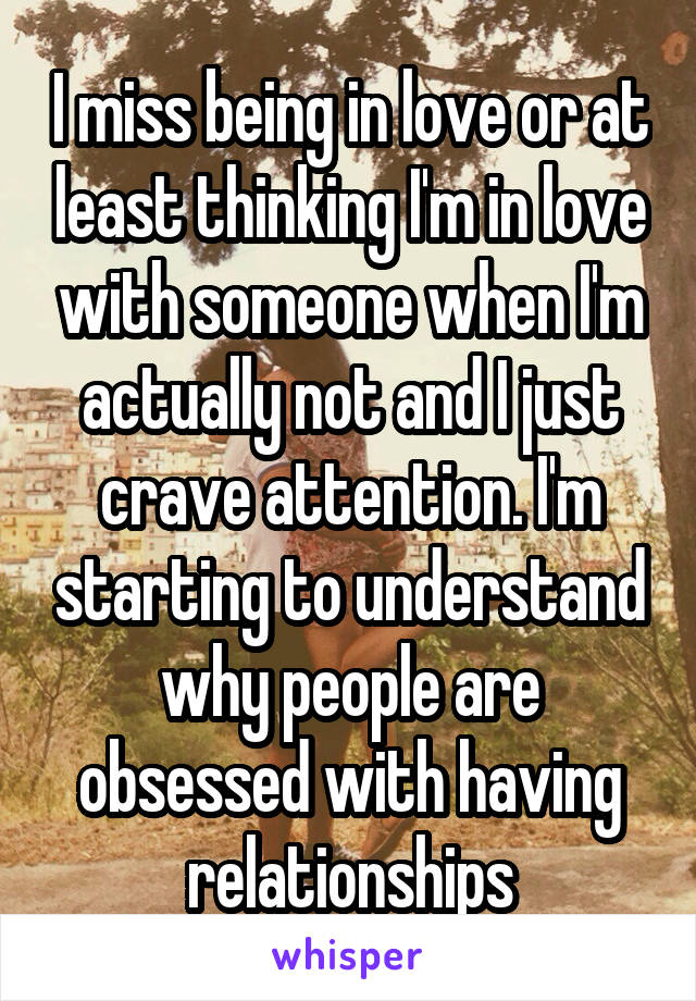 I miss being in love or at least thinking I'm in love with someone when I'm actually not and I just crave attention. I'm starting to understand why people are obsessed with having relationships