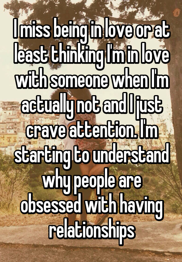 I miss being in love or at least thinking I'm in love with someone when I'm actually not and I just crave attention. I'm starting to understand why people are obsessed with having relationships