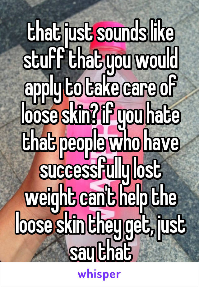 that just sounds like stuff that you would apply to take care of loose skin? if you hate that people who have successfully lost weight can't help the loose skin they get, just say that