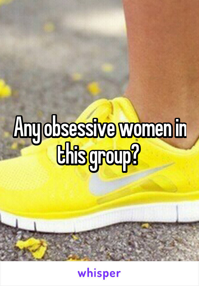 Any obsessive women in this group? 