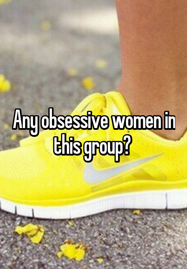 Any obsessive women in this group? 