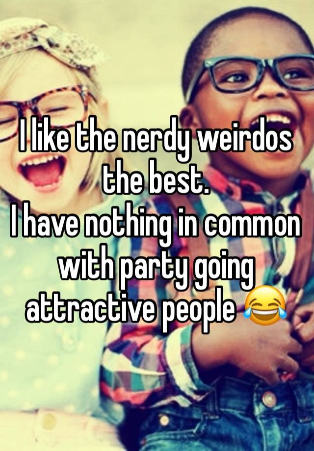 I like the nerdy weirdos the best.
I have nothing in common with party going attractive people 😂