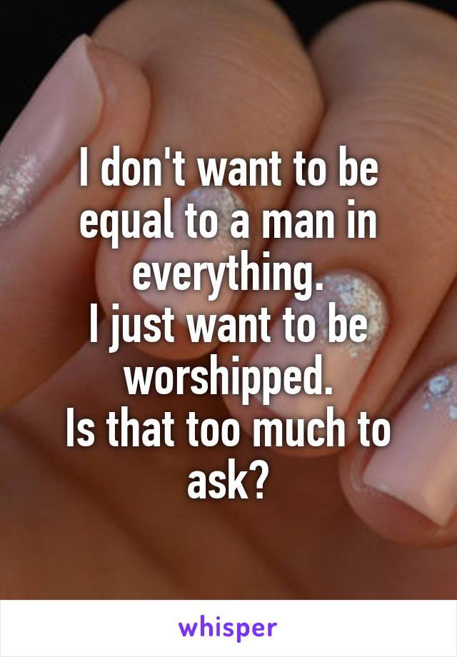 I don't want to be equal to a man in everything.
I just want to be worshipped.
Is that too much to ask?