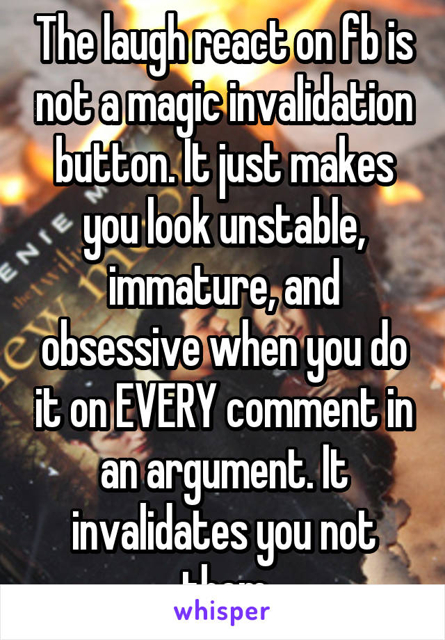 The laugh react on fb is not a magic invalidation button. It just makes you look unstable, immature, and obsessive when you do it on EVERY comment in an argument. It invalidates you not them