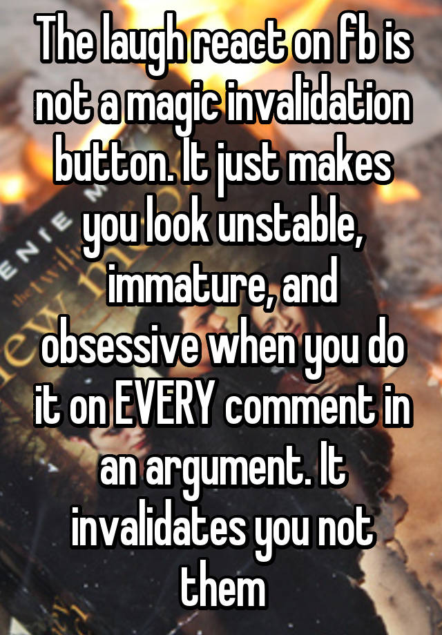 The laugh react on fb is not a magic invalidation button. It just makes you look unstable, immature, and obsessive when you do it on EVERY comment in an argument. It invalidates you not them