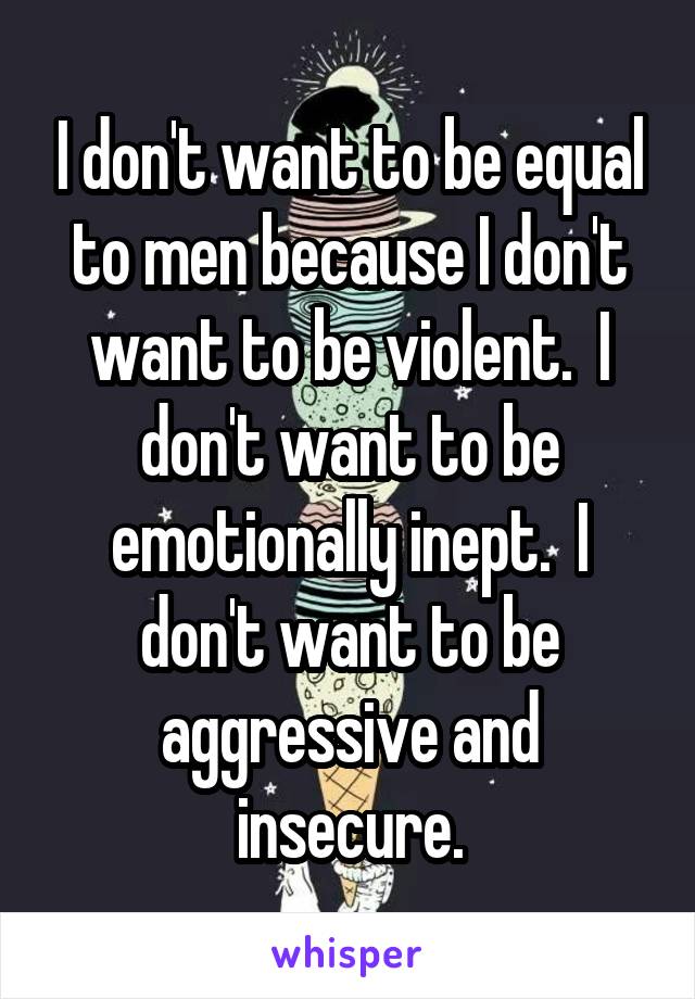 I don't want to be equal to men because I don't want to be violent.  I don't want to be emotionally inept.  I don't want to be aggressive and insecure.