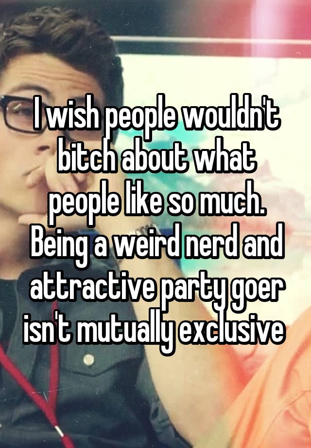 I wish people wouldn't bitch about what people like so much. Being a weird nerd and attractive party goer isn't mutually exclusive 