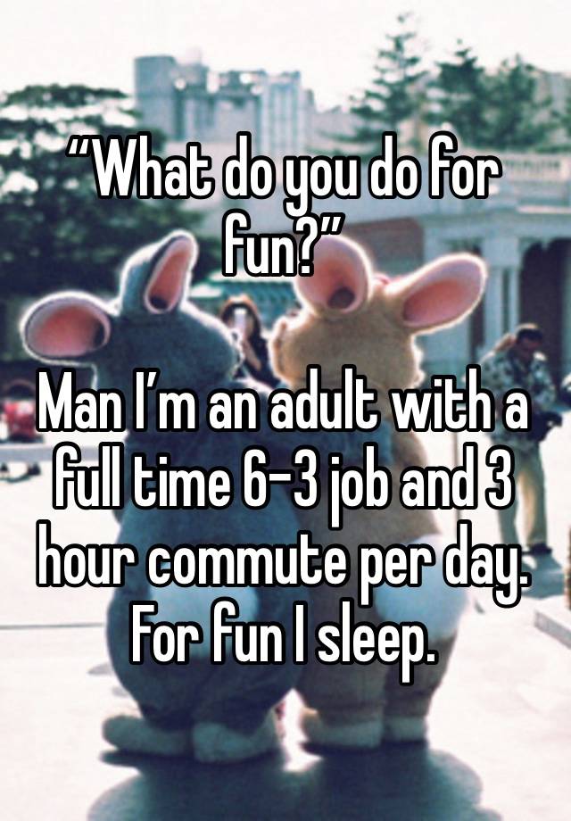 “What do you do for fun?”

Man I’m an adult with a full time 6-3 job and 3 hour commute per day.
For fun I sleep. 