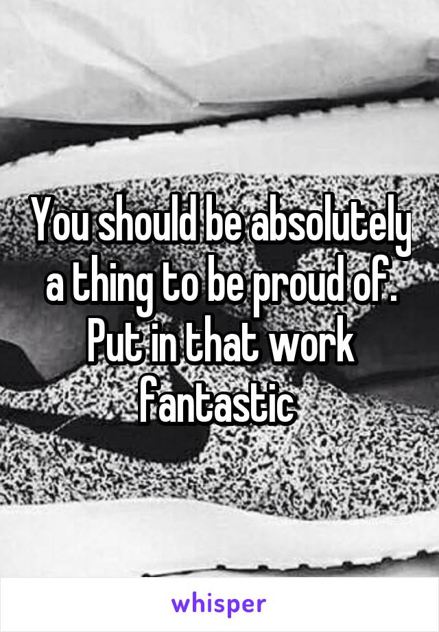 You should be absolutely a thing to be proud of. Put in that work fantastic 