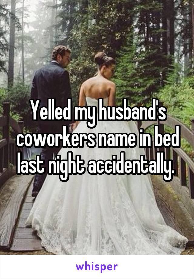 Yelled my husband's coworkers name in bed last night accidentally. 