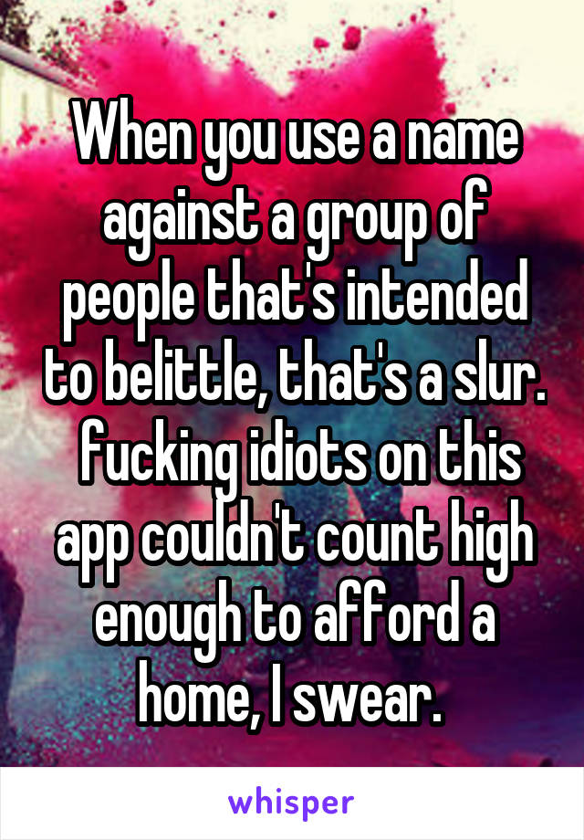 When you use a name against a group of people that's intended to belittle, that's a slur.
 fucking idiots on this app couldn't count high enough to afford a home, I swear. 