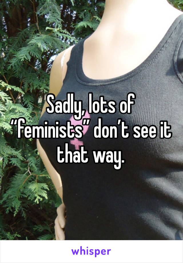Sadly, lots of “feminists” don’t see it that way.