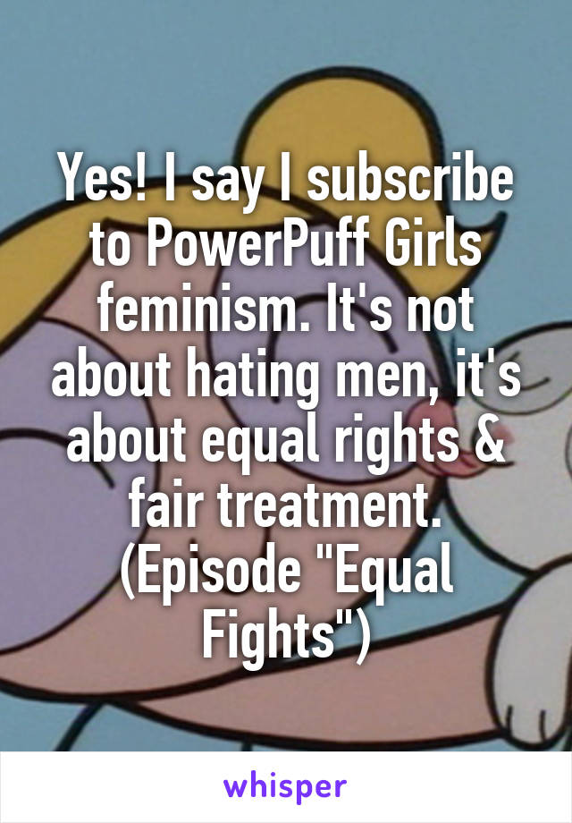 Yes! I say I subscribe to PowerPuff Girls feminism. It's not about hating men, it's about equal rights & fair treatment. (Episode "Equal Fights")